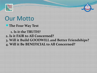 Our Motto
The Four Way Test
1. Is it the TRUTH?
2. Is it FAIR to All Concerned?
3. Will it Build GOODWILL and Better Friendships?
4. Will it Be BENEFICIAL to All Concerned?
 