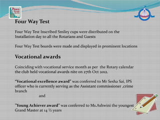 Four Way Test
Four Way Test Inscribed Smiley cups were distributed on the
Installation day to all the Rotarians and Guests
Four Way Test boards were made and displayed in prominent locations
Vocational awards
Coinciding with vocational service month as per the Rotary calendar
the club held vocational awards nite on 27th Oct 2012.
“Vocational excellence award” was conferred to Mr Sesha Sai, IPS
officer who is currently serving as the Assistant commissioner ,crime
branch
and
”Young Achiever award” was conferred to Ms.Ashwini the youngest
Grand Master at 14 ½ years
 