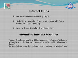 Interact Clubs
Attending Interact Meetings
Vanavani School setup a stall in a IIT Program alongwith Rtn Amit Vaishnav to
sell Jams/Ketchup. The interactors managed the stall and sold products worth
Rs2000/-
Rtn Samiullah participated in valedictory function at Narayana Mission School
 Sree Narayana mission School- 30th July
 Hindu Higher secondary School - 25th August chief guest
was Rtn Bala ,Zonal secretary
 Vanavani Senior Secondary School - 12th Aug
 