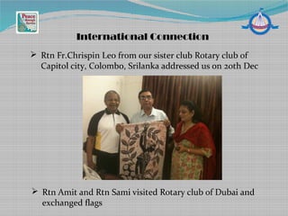 International Connection
 Rtn Fr.Chrispin Leo from our sister club Rotary club of
Capitol city, Colombo, Srilanka addressed us on 20th Dec
 Rtn Amit and Rtn Sami visited Rotary club of Dubai and
exchanged flags
 