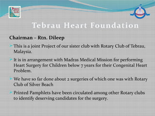 Chairman – Rtn. Dileep
 This is a joint Project of our sister club with Rotary Club of Tebrau,
Malaysia.
 It is in arrangement with Madras Medical Mission for performing
Heart Surgery for Children below 7 years for their Congenital Heart
Problem.
 We have so far done about 2 surgeries of which one was with Rotary
Club of Silver Beach
 Printed Pamphlets have been circulated among other Rotary clubs
to identify deserving candidates for the surgery.
Tebrau Heart Foundation
 