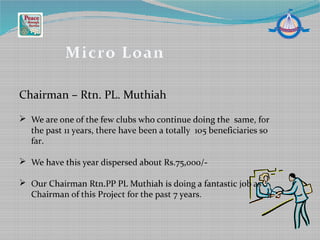 Chairman – Rtn. PL. Muthiah
Micro Loan
 We are one of the few clubs who continue doing the same, for
the past 11 years, there have been a totally 105 beneficiaries so
far.
 We have this year dispersed about Rs.75,000/-
 Our Chairman Rtn.PP PL Muthiah is doing a fantastic job as
Chairman of this Project for the past 7 years.
 