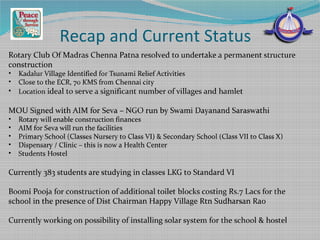 Recap and Current Status
Rotary Club Of Madras Chenna Patna resolved to undertake a permanent structure
construction
• Kadalur Village Identified for Tsunami Relief Activities
• Close to the ECR, 70 KMS from Chennai city
• Location ideal to serve a significant number of villages and hamlet
MOU Signed with AIM for Seva – NGO run by Swami Dayanand Saraswathi
• Rotary will enable construction finances
• AIM for Seva will run the facilities
• Primary School (Classes Nursery to Class VI) & Secondary School (Class VII to Class X)
• Dispensary / Clinic – this is now a Health Center
• Students Hostel
Currently 383 students are studying in classes LKG to Standard VI
Boomi Pooja for construction of additional toilet blocks costing Rs.7 Lacs for the
school in the presence of Dist Chairman Happy Village Rtn Sudharsan Rao
Currently working on possibility of installing solar system for the school & hostel
 