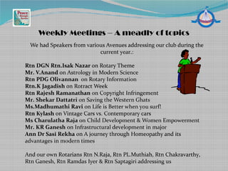 We had Speakers from various Avenues addressing our club during the
current year.:
Rtn DGN Rtn.Isak Nazar on Rotary Theme
Mr. V.Anand on Astrology in Modern Science
Rtn PDG Olivannan on Rotary Information
Rtn.K Jagadish on Rotract Week
Rtn Rajesh Ramanathan on Copyright Infringement
Mr. Shekar Dattatri on Saving the Western Ghats
Ms.Madhumathi Ravi on Life is Better when you surf!
Rtn Kylash on Vintage Cars vs. Contemporary cars
Ms Charulatha Raja on Child Development & Women Empowerment
Mr. KR Ganesh on Infrastructural development in major
Ann Dr Sasi Rekha on A journey through Homeopathy and its
advantages in modern times
And our own Rotarians Rtn N.Raja, Rtn PL.Muthiah, Rtn Chakravarthy,
Rtn Ganesh, Rtn Ramdas Iyer & Rtn Saptagiri addressing us
Weekly Meetings – A meadly of topics
 