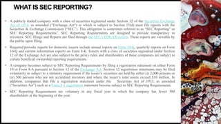 FIRSTUP
CONSULTANTS
• A publicly traded company with a class of securities registered under Section 12 of the Securities Exchange
Act of 1934, as amended (“Exchange Act”) or which is subject to Section 15(d) must file reports with the
Securities & Exchange Commission (“SEC”). This obligation is sometimes referred to as “SEC Reporting” or
SEC Reporting Requirements”. SEC Reporting Requirements are designed to provide transparency to
investors. SEC filings and Reports are filed through the SEC’s EDGAR system. These reports are viewable by
the public upon filing.
• Required periodic reports for domestic issuers include annual reports on Form 10-K, quarterly reports on Form
10-Q and current information reports on Form 8-K. Issuers with a class of securities registered under Section
12 of the Exchange Act are also subject to the proxy rules and shareholders of these companies are subject to
certain beneficial ownership reporting requirements.
• A company becomes subject to SEC Reporting Requirements by filing a registration statement on either Form
10 or Form 8-A pursuant to Section 12 of the Exchange Act. Section 12 registration statements may be filed
voluntarily or subject to a statutory requirement if the issuer’s securities are held by either (i) 2,000 persons or
(ii) 500 persons who are not accredited investors and where the issuer’s total assets exceed $10 million. In
addition, companies that file a registration statement under the Securities Act of 1933, as amended
(“Securities Act”) such as a Form S-1 registration statement become subject to SEC Reporting Requirements.
• SEC Reporting Requirements are voluntary in any fiscal year in which the company has fewer 300
shareholders at the beginning of the year.
WHAT IS SEC REPORTING?
 