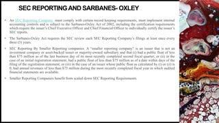 FIRSTUP
CONSULTANTS
• An SEC Reporting Company must comply with certain record keeping requirements, must implement internal
accounting controls and is subject to the Sarbanes-Oxley Act of 2002, including the certification requirements
which require the issuer’s Chief Executive Officer and Chief Financial Officer to individually certify the issuer’s
SEC reports.
• The Sarbanes-Oxley Act requires the SEC review each SEC Reporting Company’s filings at least once every
three (3) years.
• SEC Reporting By Smaller Reporting companies. A “smaller reporting company” is an issuer that is not an
investment company or asset-backed issuer or majority-owned subsidiary and that (i) had a public float of less
than $75 million as of the last business day of its most recently completed second fiscal quarter; or (ii) in the
case of an initial registration statement, had a public float of less than $75 million as of a date within days of the
filing of the registration statement; or (iii) in the case of an issuer whose public float as calculated by (i) or (ii) is
0, had annual revenues of less than $75 million during the most recently completed fiscal year in which audited
financial statements are available.
• Smaller Reporting Companies benefit from scaled down SEC Reporting Requirements.
3
SEC REPORTINGAND SARBANES- OXLEY
 