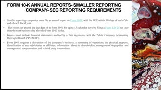 FIRSTUP
CONSULTANTS 4
• Smaller reporting companies must file an annual report on Form 10-K with the SEC within 90 days of end of the
end of each fiscal year.
• The issuer can extend the due date of its form 10-K for up to 15 calendar days by filing a Form 12b-25 no later
than the next business day after the Form 10-K is due.
• Issuers must include financial statements audited by a firm registered with the Public Company Accounting
Oversight Board. (“PCAOB”).
• Form 10-K requires a discussion of the company’s business, a summary of operations, its physical property,
identification of any subsidiaries or affiliates, information about its shareholders, management biographies and
management compensation, and related party transactions.
FORM 10-KANNUAL REPORTS- SMALLER REPORTING
COMPANY- SEC REPORTING REQUIREMENTS
 