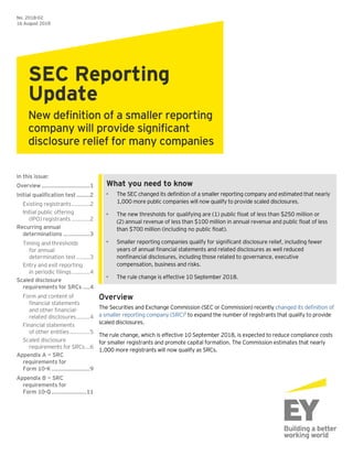 What you need to know
• The SEC changed its definition of a smaller reporting company and estimated that nearly
1,000 more public companies will now qualify to provide scaled disclosures.
• The new thresholds for qualifying are (1) public float of less than $250 million or
(2) annual revenue of less than $100 million in annual revenue and public float of less
than $700 million (including no public float).
• Smaller reporting companies qualify for significant disclosure relief, including fewer
years of annual financial statements and related disclosures as well reduced
nonfinancial disclosures, including those related to governance, executive
compensation, business and risks.
• The rule change is effective 10 September 2018.
Overview
The Securities and Exchange Commission (SEC or Commission) recently changed its definition of
a smaller reporting company (SRC)1
to expand the number of registrants that qualify to provide
scaled disclosures.
The rule change, which is effective 10 September 2018, is expected to reduce compliance costs
for smaller registrants and promote capital formation. The Commission estimates that nearly
1,000 more registrants will now qualify as SRCs.
No. 2018-02
16 August 2018
SEC Reporting
Update
New definition of a smaller reporting
company will provide significant
disclosure relief for many companies
In this issue:
Overview .............................1
Initial qualification test........2
Existing registrants...........2
Initial public offering
(IPO) registrants ...........2
Recurring annual
determinations ................3
Timing and thresholds
for annual
determination test ........3
Entry and exit reporting
in periodic filings...........4
Scaled disclosure
requirements for SRCs ....4
Form and content of
financial statements
and other financial-
related disclosures........4
Financial statements
of other entities............5
Scaled disclosure
requirements for SRCs...6
Appendix A — SRC
requirements for
Form 10-K.......................9
Appendix B — SRC
requirements for
Form 10-Q.....................11
 