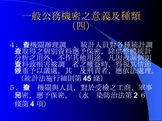 一般公務機密之意義及種類（四） ４． 各機關辦理調查、統計人員對各種統計調查取得之個別資料應予保密，除供整體統計分析之用外，不作其他用途。凡因洩漏個別資料致損害被調查者之權益時，得視其情節輕重予以議處，其涉及刑責者，應依法處理。 （統計法施行細則第 45 條）   ５． 檢查機關與人員，對於受檢之工商、軍事秘密，應予保密。 （水污染防治法第 2 ６條第 4 項）  