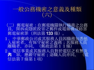 一般公務機密之意義及種類（六） （二）郵電秘密：在郵電機關執行職務之公務員，開拆或隱匿投寄之郵件或電報構成妨害郵電秘密罪（刑法第 133 條）。 １． 中華郵政公司或其服務人員因職務知悉他人秘密者，有保守秘密之義務；其服務人員離職者，亦同。（郵政法第１１條） ２． 電信事業或其服務人員對於電信之有無及其內容，應嚴守秘密；退職人員亦同。 （電信法第７條第１項）   