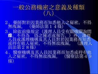 一般公務機密之意義及種類（八） ２．藥師對於因業務而知悉他人之秘密，不得無洩漏。 （藥師法第１４條）  ３．除依前條規定（ 護理人員受有關機關詢問時，不得為虛偽之陳述或報告。） 外，護理人員或護理機構及其人員對於因業務而知悉或持有他人秘密，不得無故洩漏。 （護理人員法第２８條） ４．醫療機構及其人員因業務而知悉或持有他人之秘密，不得無故洩漏。 （醫療法第４９條）   