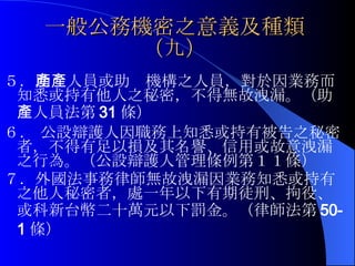 一般公務機密之意義及種類（九） ５． 助產人員或助產機構之人員，對於因業務而知悉或持有他人之秘密，不得無故洩漏。（助產人員法第 31 條） ６．  公設辯護人因職務上知悉或持有被告之秘密者，不得有足以損及其名譽、信用或故意洩漏之行為。（公設辯護人管理條例第１１條） ７．外國法事務律師無故洩漏因業務知悉或持有之他人秘密者，處一年以下有期徒刑、拘役、或科新台幣二十萬元以下罰金。（律師法第 50-1 條） 