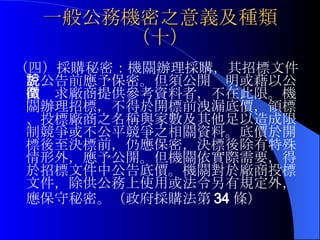 一般公務機密之意義及種類（十） （四）採購秘密：機關辦理採購，其招標文件於公告前應予保密。但須公開說明或藉以公開徵求廠商提供參考資料者，不在此限。機關辦理招標，不得於開標前洩漏底價，領標、投標廠商之名稱與家數及其他足以造成限制競爭或不公平競爭之相關資料。底價於開標後至決標前，仍應保密，決標後除有特殊情形外，應予公開。但機關依實際需要，得於招標文件中公告底價。機關對於廠商投標文件，除供公務上使用或法令另有規定外，應保守秘密。（政府採購法第 34 條）   