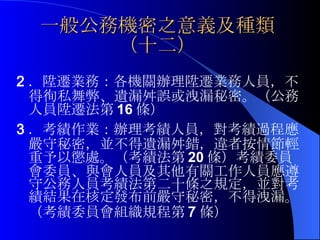 一般公務機密之意義及種類（十二） 2 ．陞遷業務：各機關辦理陞遷業務人員，不得徇私舞弊、遺漏舛誤或洩漏秘密。（公務人員陞遷法第 16 條）   3 ．考績作業：辦理考績人員，對考績過程應嚴守秘密，並不得遺漏舛錯，違者按情節輕重予以懲處。（考績法第 20 條） 考績委員會委員、與會人員及其他有關工作人員應遵守公務人員考績法第二十條之規定，並對考績結果在核定發布前嚴守秘密，不得洩漏。（考績委員會組織規程第 7 條） 