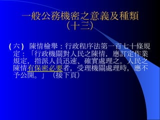 一般公務機密之意義及種類（十三） ( 六 )  陳情檢舉： 行政程序法第一百七十條規定：「行政機關對人民之陳情，應訂定作業規定，指派人員迅速、確實處理之。人民之陳情 有保密必要 者，受理機關處理時，應不予公開。」（接下頁） 