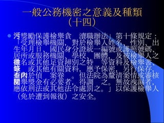 一般公務機密之意義及種類（十四） 「獎勵保護檢舉貪污瀆職辦法」第十條規定：「受理檢舉機關，對於 檢舉人姓名、性別、出生年月日、國民身分證統一編號或護照號碼、居所或服務機關、學校、團體，及被檢舉人之姓名或其他足資辨別之特徵等 資料及檢舉書、筆錄或其他有關資料，應予保密，另行保存，不附於偵查案卷內。但法院為釐清案情或審核檢舉獎金有必要者，得調閱之。無故洩漏者，應依刑法或其他法令處罰之。」以保護檢舉人（免於遭到報復）之安全。   