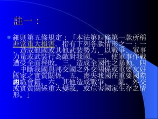 註一： 細則第五條規定：「本法第四條第一款所稱 非常重大損害 ，指有下列各款情形之一：一、造成他國或其他武裝勢力，以戰爭、軍事力量或武裝行為敵對我國。二、使軍事作戰遭受全面挫敗。三、造成全國性之暴動。四、中斷我國與邦交國之外交關係或重要友好國家之實質關係。五、喪失我國在重要國際組織會籍。六、其他造成戰爭、內亂、外交或實質關係重大變故，或危害國家生存之情形。」 