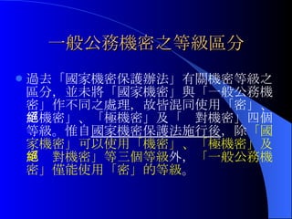 一般公務機密之等級區分 過去「國家機密保護辦法」有關機密等級之區分，並未將「國家機密」與「一般公務機密」作不同之處理，故皆混同使用「密」、「機密」、「極機密」及「絕對機密」四個等級。惟自 國家機密保護法施行後 ，除 「國家機密」可以使用「機密」、「極機密」及「絕對機密」等三個等級 外， 「一般公務機密」僅能使用「密」的等級 。 