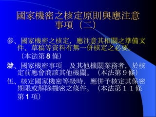 國家機密之核定原則與應注意事項（二） 參、 國家機密之核定，應注意其相關之準備文件、草稿等資料有無一併核定之必要。 （本法第 8 條） 肆、國家機密事項涉及其他機關業務者，於核定前應會商該其他機關。（本法第９條） 伍、核定國家機密等級時，應併予核定其保密期限或解除機密之條件。（本法第１１條第 1 項） 