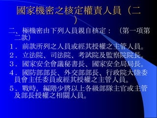 國家機密之核定權責人員（二） 二、極機密由下列人員親自核定： （第一項第二款） １．前款所列之人員或經其授權之主管人員。 ２．立法院、司法院、考試院及監察院院長。 ３．國家安全會議秘書長、國家安全局局長。 ４．國防部部長、外交部部長、行政院大陸委員會主任委員或經其授權之主管人員。 ５．戰時，編階少將以上各級部隊主官或主管及部長授權之相關人員。 