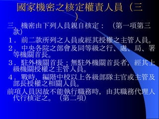 國家機密之核定權責人員（三） 三、機密由下列人員親自核定： （第一項第三款） １．前二款所列之人員或經其授權之主管人員。 ２．中央各院之部會及同等級之行、處、局、署等機關首長。 ３．駐外機關首長；無駐外機關首長者，經其上級機關授權之主管人員。  ４．戰時，編階中校以上各級部隊主官或主管及部長授權之相關人員。 前項人員因故不能執行職務時，由其職務代理人代行核定之。（第二項） 