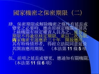 國家機密之保密期限（二） 肆、保密期限或解除機密之條件有延長或變更之必要時，應由原核定機關報請其上級機關有核定權責人員為之。 延長之期限不得逾原核定期限，並以二次為限 。 國家機密至遲應於三十年內開放應用 ，其有特殊情形者，得經立法院同意延長其開放應用期限。 （本法第 11 條 5 項） 伍、 前項之延長或變更，應通知有關機關。（ 本法第 11 條 6 項） 