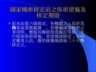 國家機密核定前之保密措施及核定期限 依本法第六條規定， 各機關之人員於其職掌或業務範圍內，有應屬國家機密之事項時，應按其機密程度擬訂等級，先行採取保密措施，並即報請核定；有核定權責人員，應於接獲報請後 三十日 內核定之。 