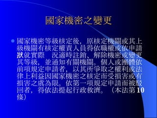 國家機密之變更 國家機密等級核定後，原核定機關或其上級機關有核定權責人員得依職權或依申請，就實際狀況適時註銷、解除機密或變更其等級，並通知有關機關。個人或團體依前項規定申請者，以其所爭取之權利或法律上利益因國家機密之核定而受損害或有損害之虞為限。依第一項規定申請而被駁回者，得依法提起行政救濟。（本法第 10 條） 