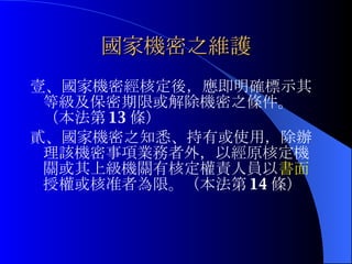 國家機密之維護 壹、國家機密經核定後，應即明確標示其等級及保密期限或解除機密之條件。（本法第 13 條） 貳、國家機密之知悉、持有或使用，除辦理該機密事項業務者外，以經原核定機關或其上級機關有核定權責人員以 書面 授權或核准者為限。（本法第 14 條） 
