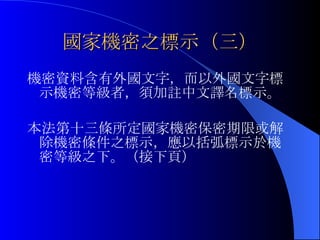 國家機密之標示（三） 機密資料含有外國文字，而以外國文字標示機密等級者，須加註中文譯名標示。 本法第十三條所定國家機密保密期限或解除機密條件之標示，應以括弧標示於機密等級之下。（接下頁） 