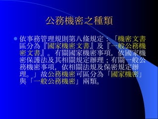 公務機密之種類 依事務管理規則第八條規定：「 機密文書 區分為『 國家機密文書 』及『 一般公務機密文書 』。有關國家機密事項，依國家機密保護法及其相關規定辦理；有關一般公務機密事項，依相關法規及保密規定辦理。」故 公務機密 可區分為「 國家機密 」與「 一般公務機密 」兩類。 