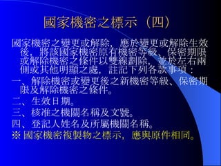 國家機密之標示（四） 國家機密之變更或解除，應於變更或解除生效後，將該國家機密原有機密等級、保密期限或解除機密之條件以雙線劃除，並於左右兩側或其他明顯之處，註記下列各款事項： 一、解除機密或變更後之新機密等級、保密期限及解除機密之條件。 二、生效日期。 三、核准之機關名稱及文號。 四、登記人姓名及所屬機關名稱。 ※ 國家機密複製物之標示，應與原件相同。 