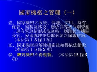 國家機密之管理（一） 壹、國家機密之收發、傳遞、使用、持有、保管、複製及移交，應依其等級分別管制；遇有緊急情形或洩密時，應即報告機關長官，妥適處理並採取必要之保護措施。（本法第１５條１項） 貳、國家機密經解除機密後始得依法銷毀。 （本法第１５條２項） 參、 絕對機密不得複製 。（本法第 15 條 3 項） 