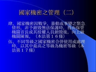 國家機密之管理（二） 肆、 國家機密因戰爭、暴動或事變之緊急情形，非予銷毀無法保護時，得由保管機關首長或其授權人員銷毀後，向上級機關陳報。（本法第１６條） 伍、不同等級之國家機密合併使用或處理時，以其中最高之等級為機密等級（本法第１７條） 