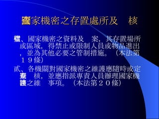 國家機密之存置處所及查核 壹、國家機密之資料及檔案，其存置場所或區域，得禁止或限制人員或物品進出，並為其他必要之管制措施。（本法第１９條） 貳、各機關對國家機密之維護應隨時或定期查核，並應指派專責人員辦理國家機密之維謢事項。（本法第２０條） 