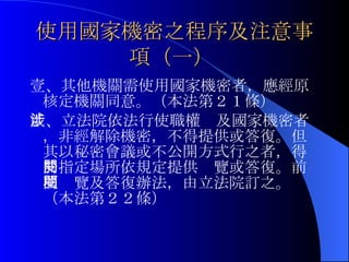 使用國家機密之程序及注意事項（一）   壹、其他機關需使用國家機密者，應經原核定機關同意。（本法第２１條） 貳、立法院依法行使職權涉及國家機密者，非經解除機密，不得提供或答復。但其以秘密會議或不公開方式行之者，得於指定場所依規定提供閱覽或答復。前項閱覽及答復辦法，由立法院訂之。（本法第２２條） 