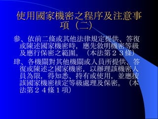 使用國家機密之程序及注意事項（二） 參、依前二條或其他法律規定提供、答復或陳述國家機密時，應先敘明機密等級及應行保密之範圍。（本法第２３條） 肆、各機關對其他機關或人員所提供、答復或陳述之國家機密，以辦理該機密人員為限，得知悉、持有或使用，並應按該國家機密核定等級處理及保密。（本法第２４條１項） 
