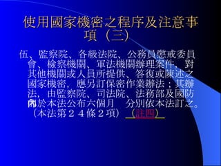 使用國家機密之程序及注意事項（三） 伍、監察院、各級法院、公務員懲戒委員會、檢察機關、軍法機關辦理案件，對其他機關或人員所提供、答復或陳述之國家機密，應另訂保密作業辦法；其辦法，由監察院、司法院、法務部及國防部於本法公布六個月內分別依本法訂之。（本法第２４條２項） （ 註四 ） 