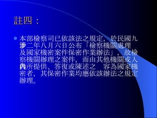 註四： 本部檢察司已依該法之規定，於 民國九十二年八月六日公布「檢察機關處理涉及國家機密案件保密作業辦法」，故檢 察機關辦理之案件，而由其他機關或人員所提供、答復或陳述之內容為國家機密者，其保密作業均應依該辦法之規定辦理。 