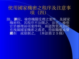 使用國家機密之程序及注意事項（四） 陸、 法院、檢察機關受理之案件涉及國家機密時，其程序不公開之。法官、檢察官於辦理前項案件時，如認對質或詰問有洩漏國家機密之虞者，得依職權或聲請拒絕或限制之。（本法第２５條） 