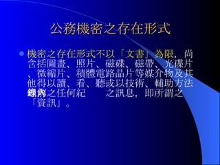 公務機密之存在形式 機密之存在形式不以「文書」為限 ，尚含括圖畫、照片、磁碟、磁帶、光碟片、微縮片、積體電路晶片等媒介物及其他得以讀、看、聽或以技術、輔助方法理解之任何紀錄內之訊息，即所謂之「資訊」。 