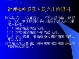 辦理機密業務人員之出境限制   依本法第二十六條規定，下列人員出境，應經其（原）服務機關或委託機關首長或其授權之人核准： （一）國家機密核定人員。 （二）辦理國家機密事項業務人員。 （三）前二款退、離職或移交國家機密未滿三年之人員。 前項第三款之期間，國家機密核定機關得視情形縮短或延長之。 