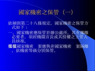 國家機密之保管（一） 依細則第二十八條規定，國家機密之保管方式如下： 一、國家機密應保管於辦公處所，其有攜離必要者，須經機關首長或其授權之主管人員核准。 二、國家機密檔案應與非國家機密檔案隔離，依機密等級分別保管。 