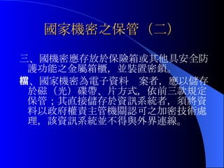 國家機密之保管（二） 三、國機密應存放於保險箱或其他具安全防護功能之金屬箱櫃，並裝置密鎖。 四、國家機密為電子資料檔案者，應以儲存於磁（光）碟帶、片方式，依前三款規定保管；其直接儲存於資訊系統者，須將資料以政府權責主管機關認可之加密技術處理，該資訊系統並不得與外界連線。 