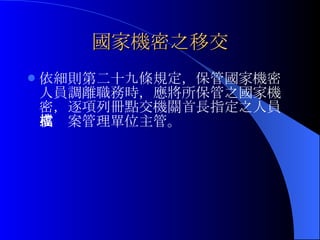 國家機密之移交 依細則第二十九條規定， 保管國家機密人員調離職務時，應將所保管之國家機密，逐項列冊點交機關首長指定之人員或檔案管理單位主管。 