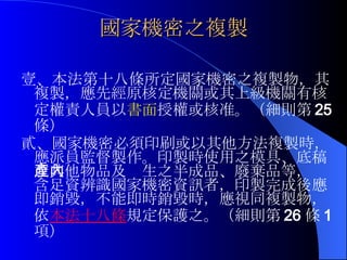 國家機密之複製 壹、 本法第十八條所定國家機密之複製物，其複製，應先經原核定機關或其上級機關有核定權責人員以 書面 授權或核准。（細則第 25 條） 貳、國家機密必須印刷或以其他方法複製時，應派員監督製作。印製時使用之模具、底稿或其他物品及產生之半成品、廢棄品等，內含足資辨識國家機密資訊者，印製完成後應即銷毀，不能即時銷毀時，應視同複製物，依 本法十八 條 規定保護之。（細則第 26 條 1 項） 