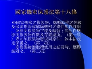 國家機密保護法第十八條 　※國家機密之複製物，應照原件之等級及保密期限或解除機密之條件加以註明，並標明複製物字樣及編號；其原件應標明複製物件數及存置處所。（第一項）※前項複製物應視同原件，依本法規定保護之。（第二項）　　　　　　　　※複製物無繼續使用之必要時，應即銷毀之。（第三項） 