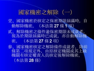 國家機密之解除（一） 壹、國家機密於核定之保密期限屆滿時，自動解除機密。（本法第 27 條 1 項）　　　 貳、解除機密之條件逾保密期限未成就者，視為於期限屆滿時已成就，亦自動解除機密。 （本法第 27 條 2 項） 參、國家機密核定之解除條件成就者，除前條第二項規定外，由原核定機關或其上級機關有核定權責人員核定後解除機密。（本法第 28 條） 