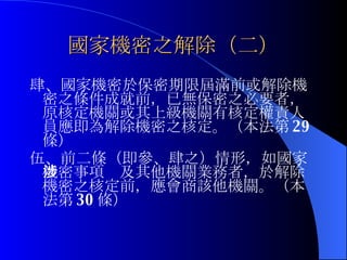 國家機密之解除（二） 肆、國家機密於保密期限屆滿前或解除機密之條件成就前，已無保密之必要者，原核定機關或其上級機關有核定權責人員應即為解除機密之核定。（本法第 29 條） 伍、前二條（即參、肆之）情形，如國家機密事項涉及其他機關業務者，於解除機密之核定前，應會商該他機關。（本法第 30 條） 