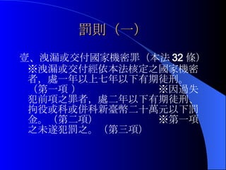 罰則（一） 壹、洩漏或交付國家機密罪（本法 32 條）※洩漏或交付經依本法核定之國家機密者，處一年以上七年以下有期徒刑。（第一項 ）  ※因過失犯前項之罪者，處二年以下有期徒刑、拘役或科或併科新臺幣二十萬元以下罰金。（第二項）　　　　　　※第一項之未遂犯罰之。（第三項） 